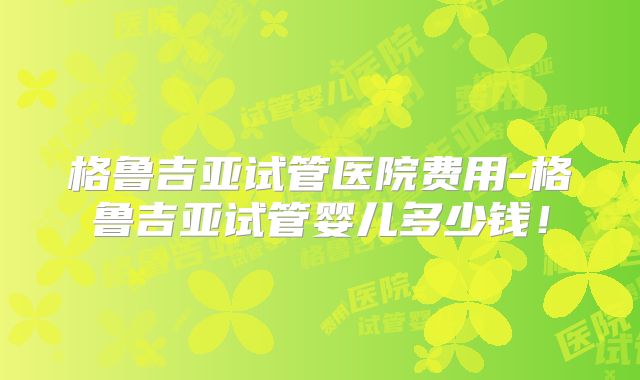格鲁吉亚试管医院费用-格鲁吉亚试管婴儿多少钱！
