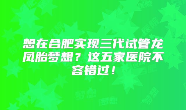 想在合肥实现三代试管龙凤胎梦想？这五家医院不容错过！