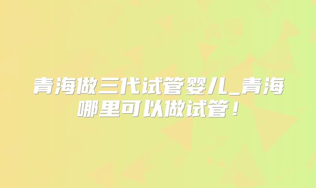 青海做三代试管婴儿_青海哪里可以做试管！
