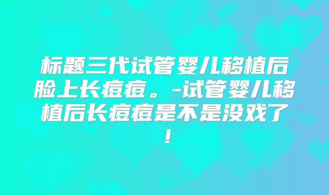 标题三代试管婴儿移植后脸上长痘痘。-试管婴儿移植后长痘痘是不是没戏了!