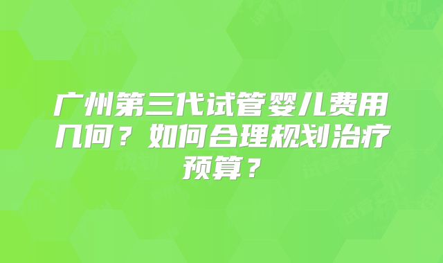 广州第三代试管婴儿费用几何？如何合理规划治疗预算？