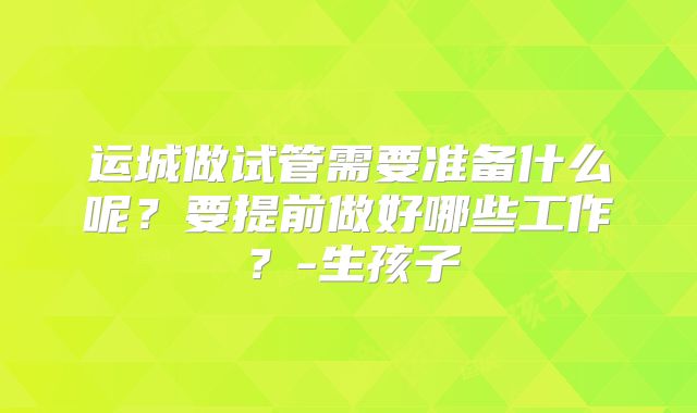 运城做试管需要准备什么呢?要提前做好哪些工作?-生孩子