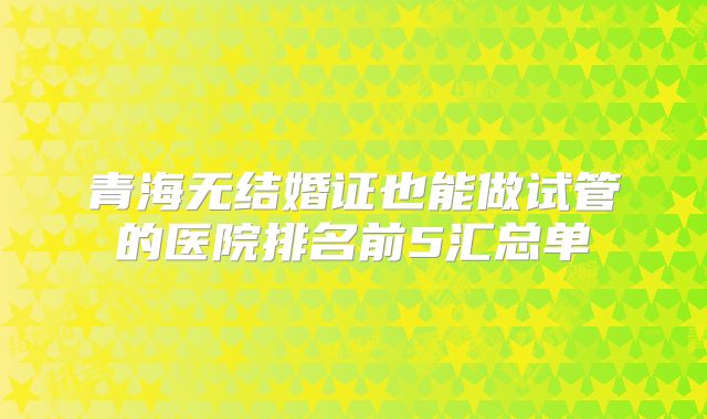 青海无结婚证也能做试管的医院排名前5汇总单