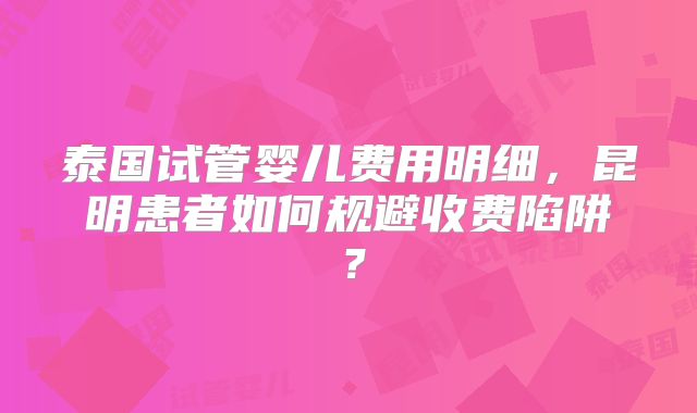 泰国试管婴儿费用明细,昆明患者如何规避收费陷阱?