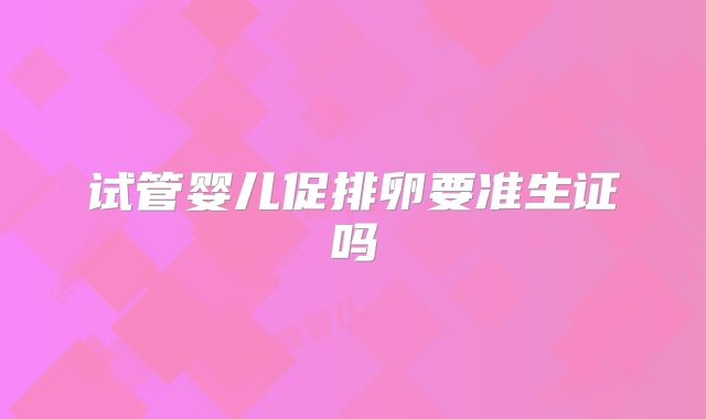 试管婴儿促排卵要准生证吗