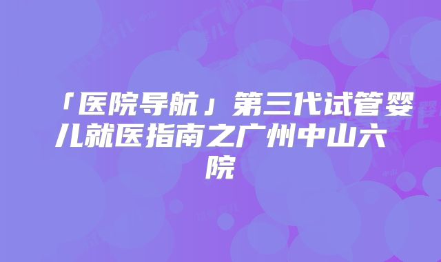 「医院导航」第三代试管婴儿就医指南之广州中山六院