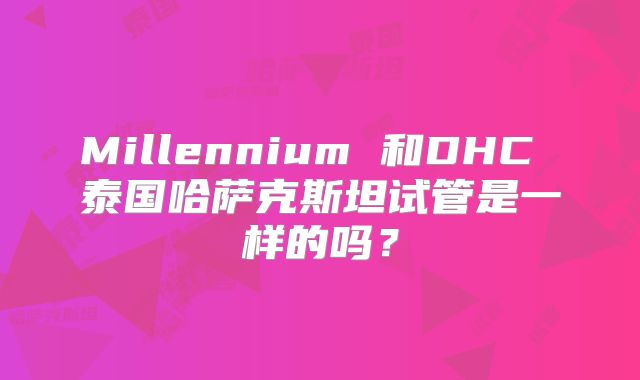 Millennium 和DHC 泰国哈萨克斯坦试管是一样的吗？
