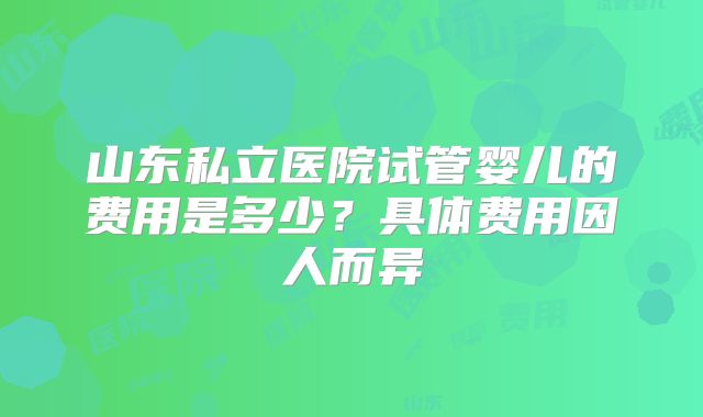 山东私立医院试管婴儿的费用是多少？具体费用因人而异