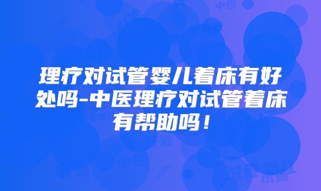 理疗对试管婴儿着床有好处吗-中医理疗对试管着床有帮助吗！