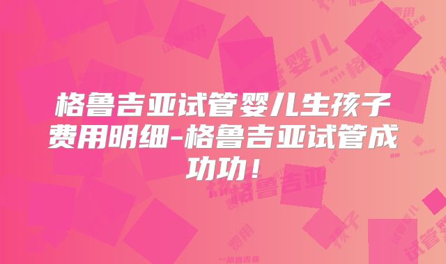 格鲁吉亚试管婴儿生孩子费用明细-格鲁吉亚试管成功功!