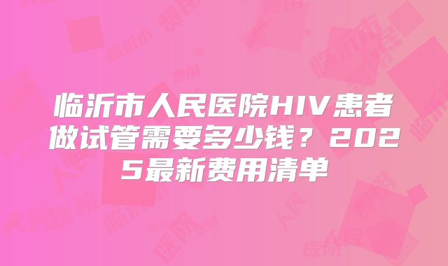临沂市人民医院HIV患者做试管需要多少钱？2025最新费用清单