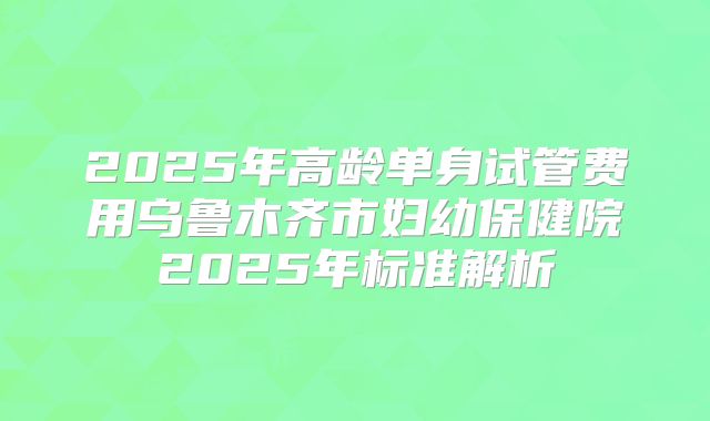2025年高龄单身试管费用乌鲁木齐市妇幼保健院2025年标准解析