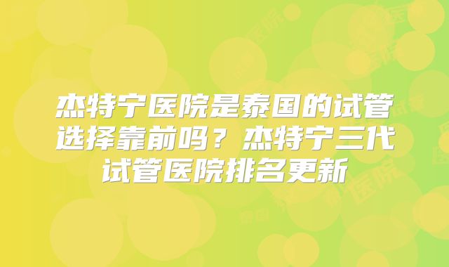 杰特宁医院是泰国的试管选择靠前吗？杰特宁三代试管医院排名更新