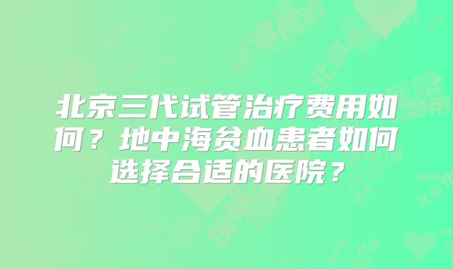 北京三代试管治疗费用如何？地中海贫血患者如何选择合适的医院？