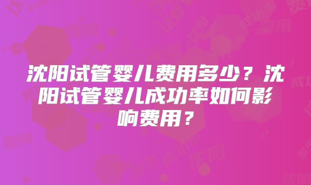 沈阳试管婴儿费用多少？沈阳试管婴儿成功率如何影响费用？