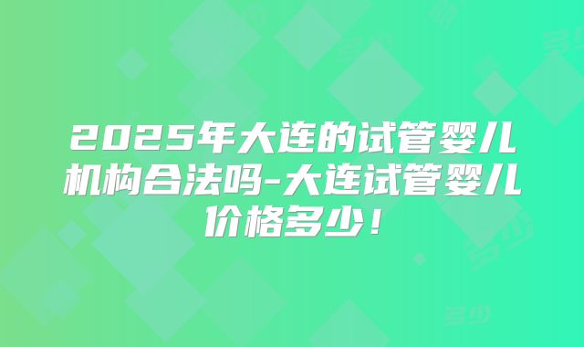 2025年大连的试管婴儿机构合法吗-大连试管婴儿价格多少！
