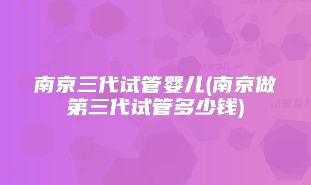 南京三代试管婴儿(南京做第三代试管多少钱)