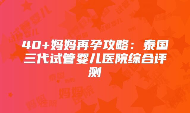 40+妈妈再孕攻略：泰国三代试管婴儿医院综合评测
