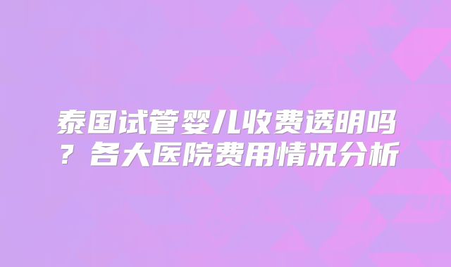 泰国试管婴儿收费透明吗？各大医院费用情况分析