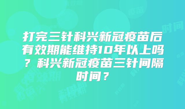 打完三针科兴新冠疫苗后有效期能维持10年以上吗？科兴新冠疫苗三针间隔时间？