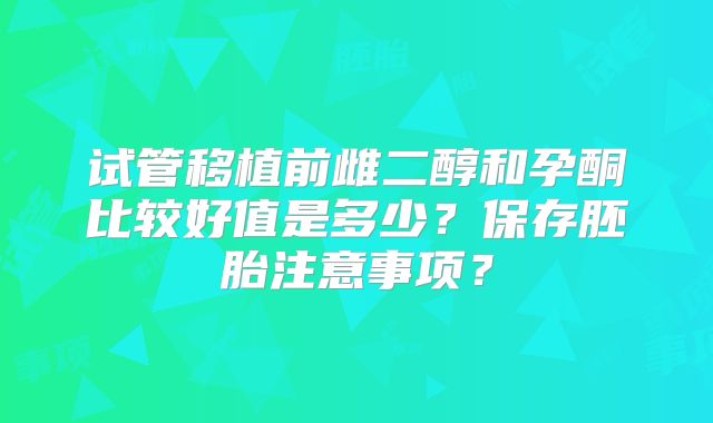 试管移植前雌二醇和孕酮比较好值是多少？保存胚胎注意事项？