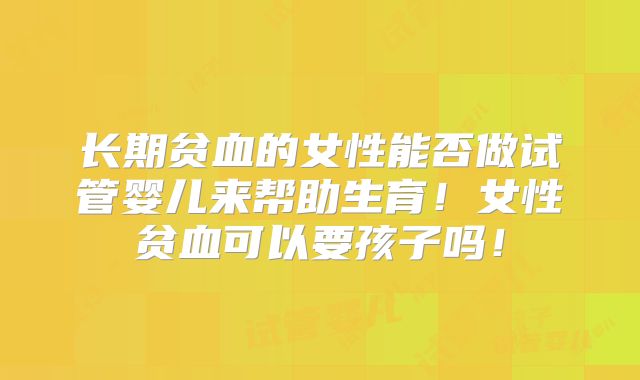 长期贫血的女性能否做试管婴儿来帮助生育！女性贫血可以要孩子吗！