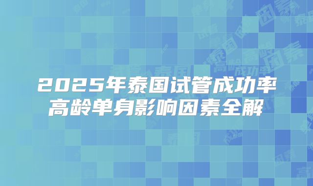 2025年泰国试管成功率高龄单身影响因素全解