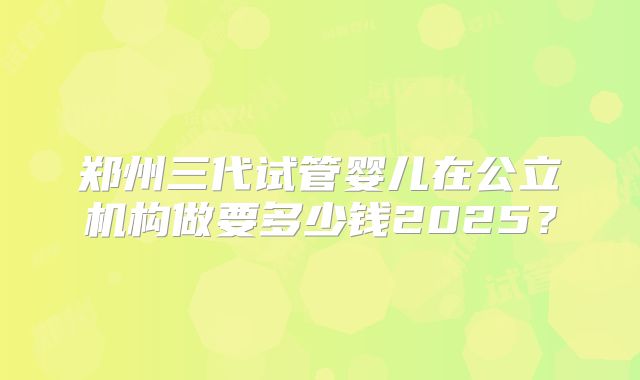 郑州三代试管婴儿在公立机构做要多少钱2025？
