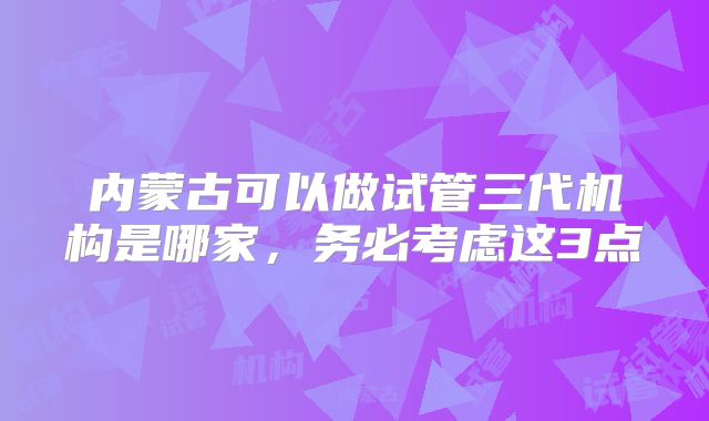 内蒙古可以做试管三代机构是哪家，务必考虑这3点