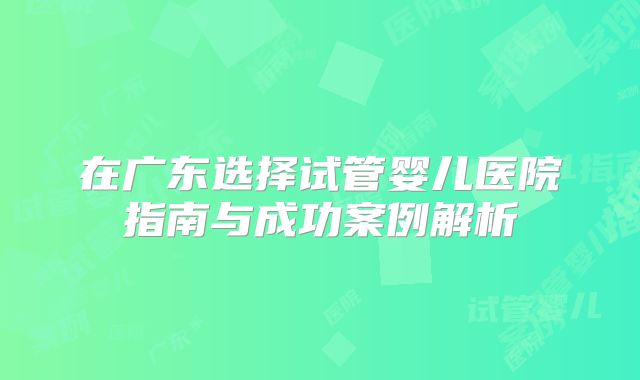 在广东选择试管婴儿医院指南与成功案例解析