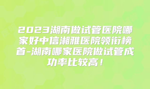2023湖南做试管医院哪家好中信湘雅医院领衔榜首-湖南哪家医院做试管成功率比较高！
