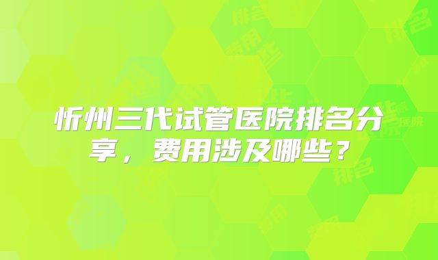 忻州三代试管医院排名分享，费用涉及哪些？