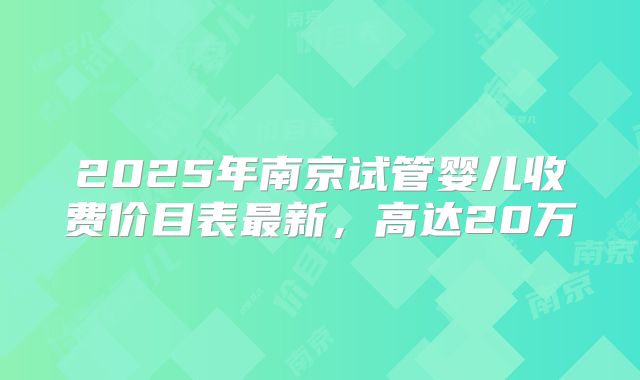 2025年南京试管婴儿收费价目表最新，高达20万