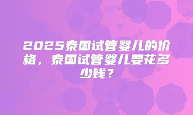 2025泰国试管婴儿的价格，泰国试管婴儿要花多少钱？