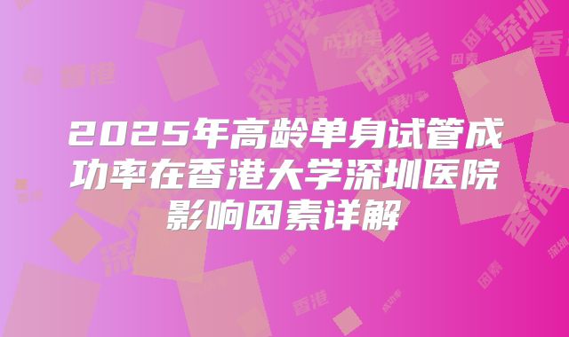 2025年高龄单身试管成功率在香港大学深圳医院影响因素详解