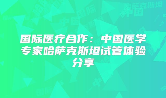 国际医疗合作：中国医学专家哈萨克斯坦试管体验分享
