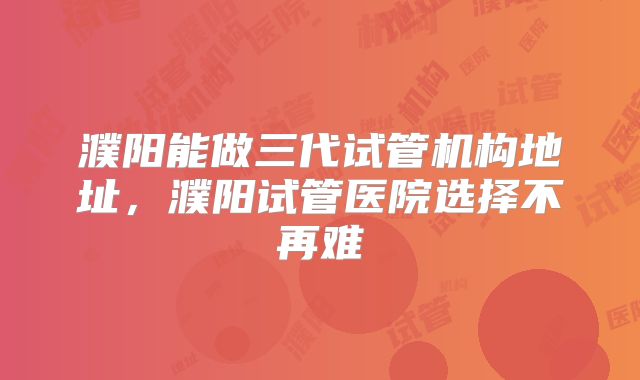 濮阳能做三代试管机构地址，濮阳试管医院选择不再难