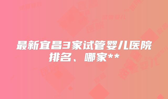 最新宜昌3家试管婴儿医院排名、哪家**