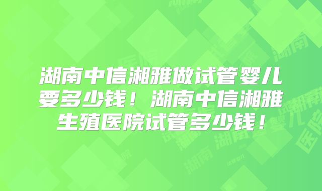 湖南中信湘雅做试管婴儿要多少钱！湖南中信湘雅生殖医院试管多少钱！