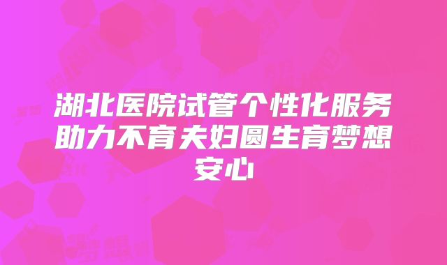 湖北医院试管个性化服务助力不育夫妇圆生育梦想安心