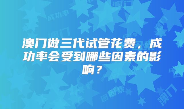 澳门做三代试管花费,成功率会受到哪些因素的影响?