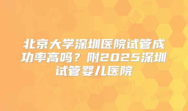 北京大学深圳医院试管成功率高吗？附2025深圳试管婴儿医院