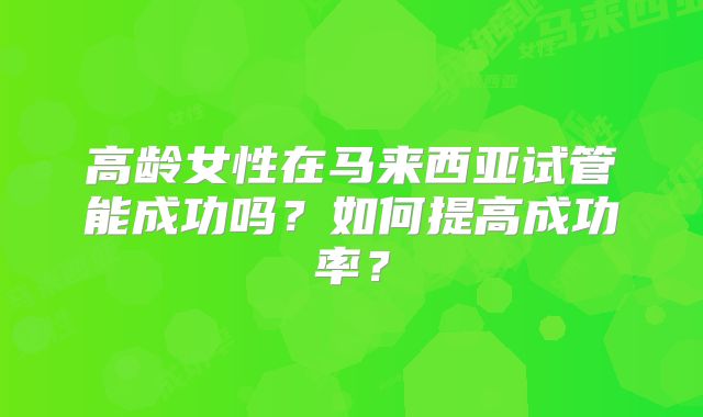高龄女性在马来西亚试管能成功吗？如何提高成功率？