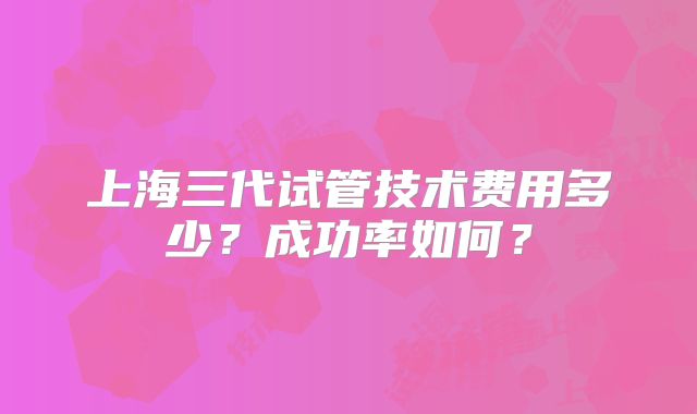 上海三代试管技术费用多少？成功率如何？