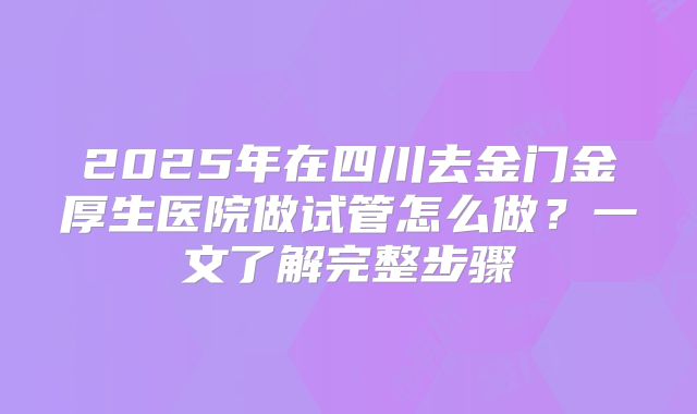 2025年在四川去金门金厚生医院做试管怎么做？一文了解完整步骤