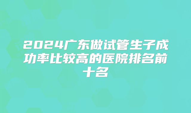 2024广东做试管生子成功率比较高的医院排名前十名
