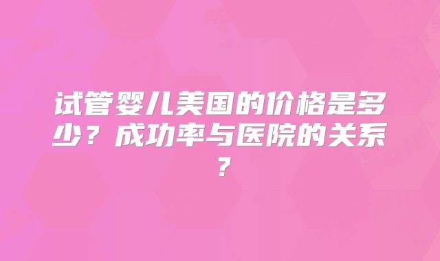 试管婴儿美国的价格是多少？成功率与医院的关系？