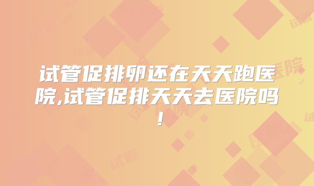 试管促排卵还在天天跑医院,试管促排天天去医院吗！
