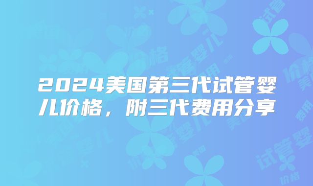 2024美国第三代试管婴儿价格，附三代费用分享