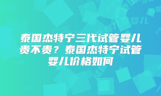 泰国杰特宁三代试管婴儿贵不贵？泰国杰特宁试管婴儿价格如何